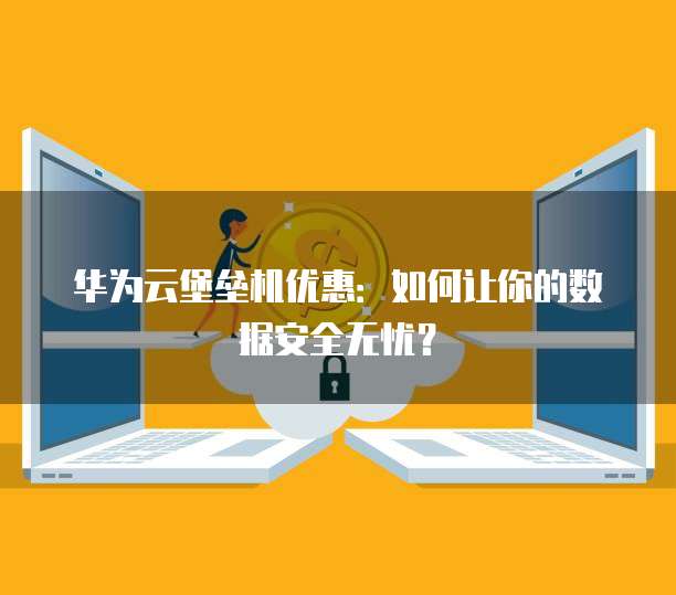 华为云堡垒机优惠：如何让你的数据安全无忧？