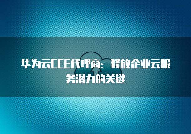 华为云CCE代理商:释放企业云服务潜力的关键