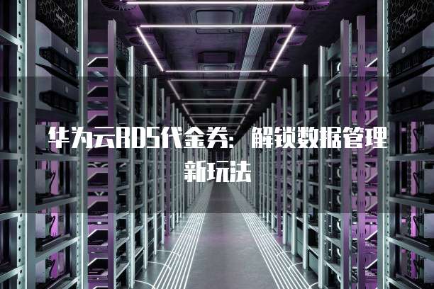 华为云RDS代金券:解锁数据管理新玩法