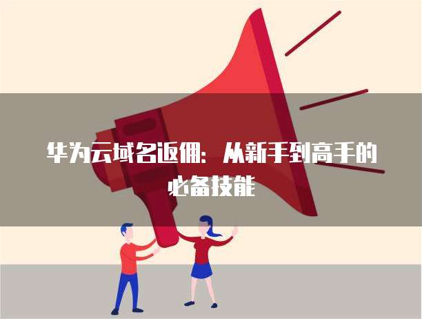 华为云域名返佣：从新手到高手的必备技能