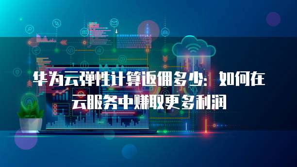 华为云弹性计算返佣多少:如何在云服务中赚取更多利润