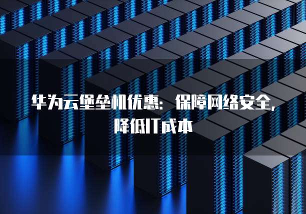 华为云堡垒机优惠：保障网络安全，降低IT成本