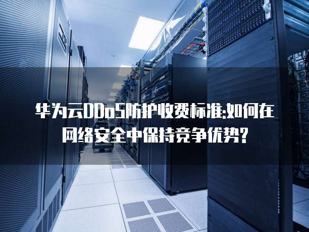 华为云DDoS防护收费标准:如何在网络安全中保持竞争优势?