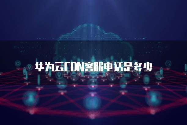 华为云CDN客服电话是多少