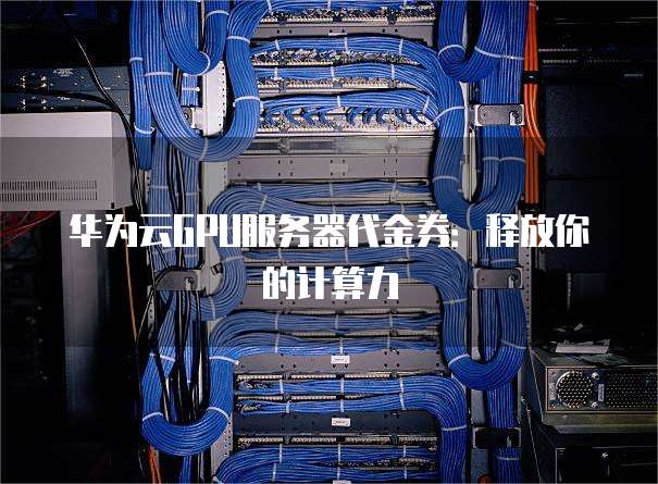 华为云GPU服务器代金券:释放你的计算力