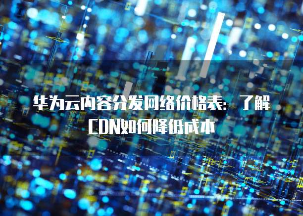 华为云内容分发网络价格表:了解CDN如何降低成本