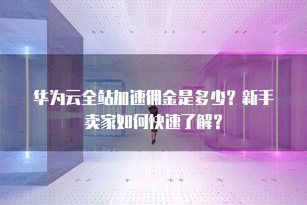 华为云全站加速佣金是多少?新手卖家如何快速了解?