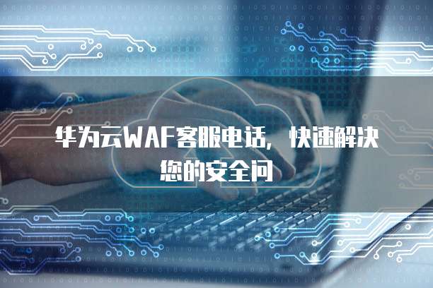 华为云WAF客服电话,快速解决您的安全问