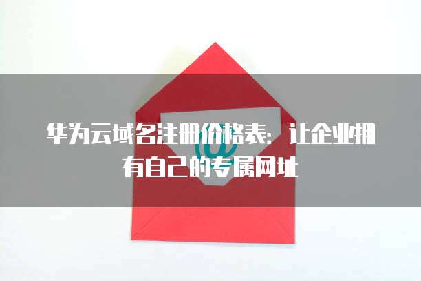 华为云域名注册价格表:让企业拥有自己的专属网址