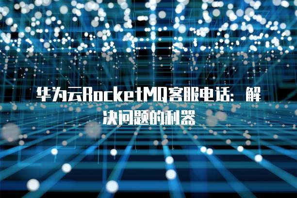 华为云RocketMQ客服电话:解决问题的利器
