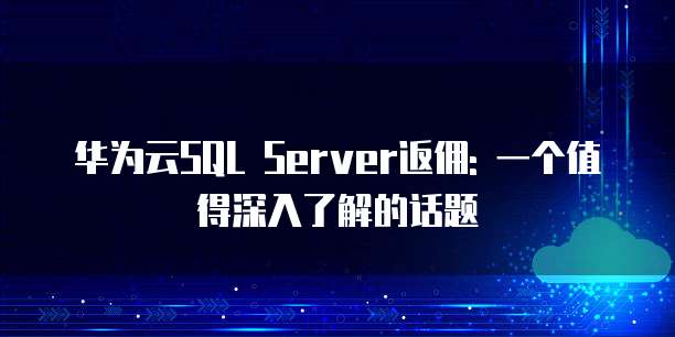 华为云SQL Server返佣: 一个值得深入了解的话题