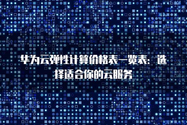 华为云弹性计算价格表一览表:选择适合你的云服务