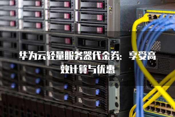 华为云轻量服务器代金券:享受高效计算与优惠