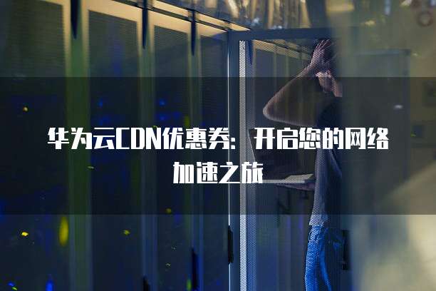 华为云CDN优惠券:开启您的网络加速之旅