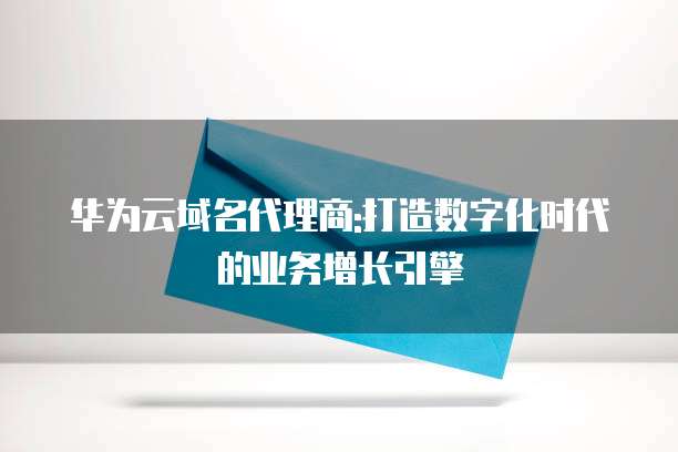 华为云域名代理商:打造数字化时代的业务增长引擎