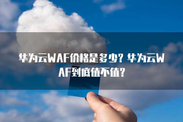 华为云WAF价格是多少?华为云WAF到底值不值?