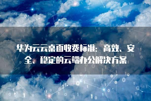 华为云云桌面收费标准：高效、安全、稳定的云端办公解决方案