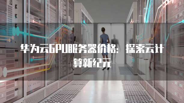 华为云GPU服务器价格:探索云计算新纪元