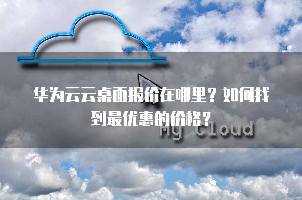 华为云云桌面报价在哪里？如何找到最优惠的价格？