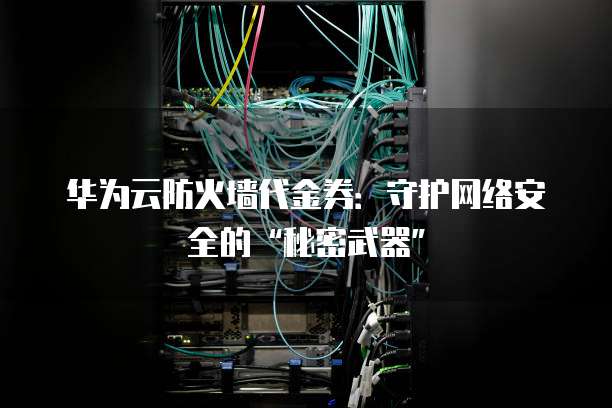 华为云防火墙代金券:守护网络安全的“秘密武器”