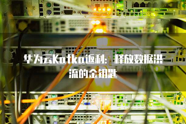 华为云Kafka返利:释放数据洪流的金钥匙