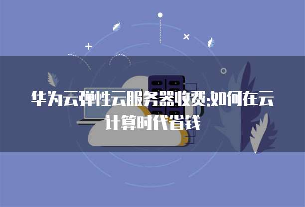 华为云弹性云服务器收费:如何在云计算时代省钱