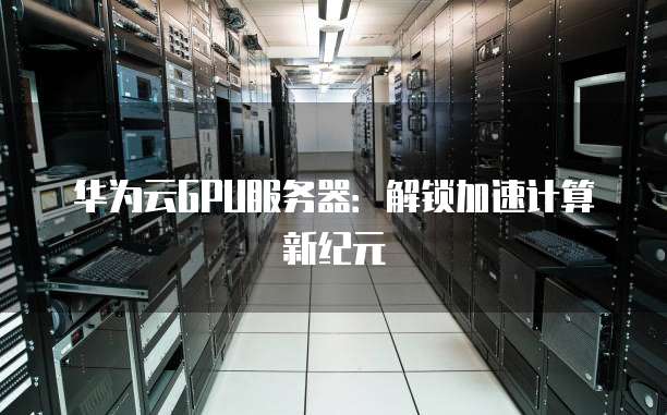 华为云GPU服务器:解锁加速计算新纪元