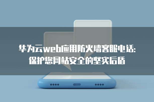 华为云web应用防火墙客服电话：保护您网站安全的坚实后盾