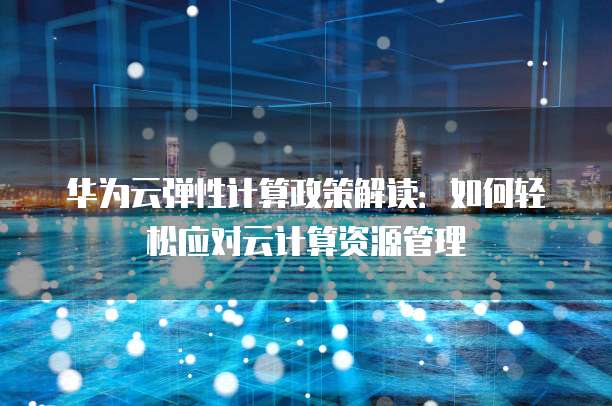 华为云弹性计算政策解读:如何轻松应对云计算资源管理