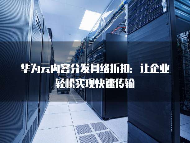 华为云内容分发网络折扣:让企业轻松实现快速传输
