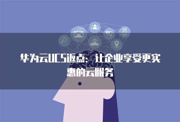 华为云UCS返点:让企业享受更实惠的云服务