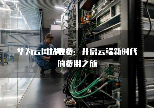 华为云网站收费:开启云端新时代的费用之旅