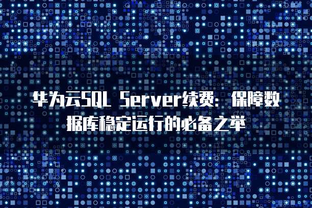 华为云SQL Server续费:保障数据库稳定运行的必备之举
