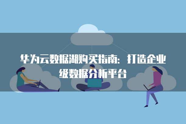 华为云数据湖购买指南:打造企业级数据分析平台