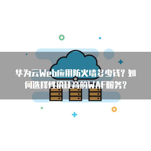 华为云Web应用防火墙多少钱？如何选择性价比高的WAF服务？