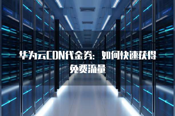 华为云CDN代金券：如何快速获得免费流量