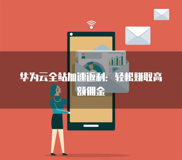 华为云全站加速返利:轻松赚取高额佣金