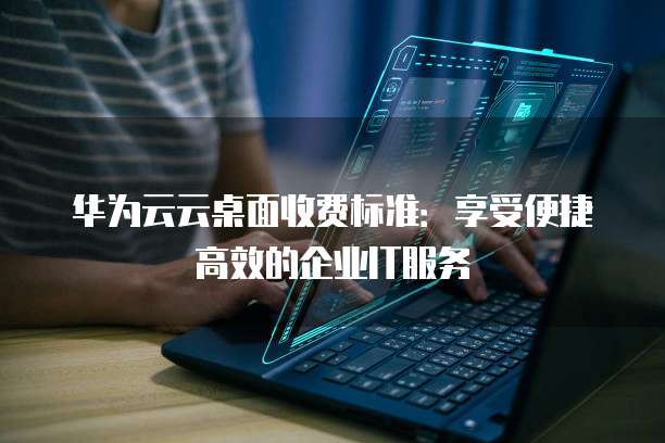 华为云云桌面收费标准:享受便捷高效的企业IT服务