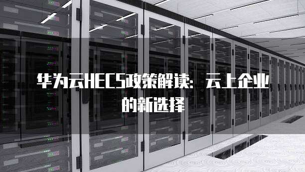 华为云HECS政策解读:云上企业的新选择