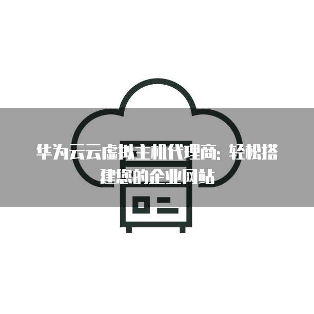 华为云云虚拟主机代理商: 轻松搭建您的企业网站