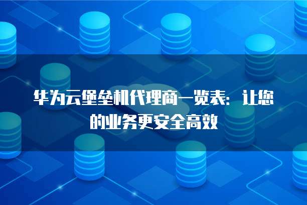 华为云堡垒机代理商一览表：让您的业务更安全高效