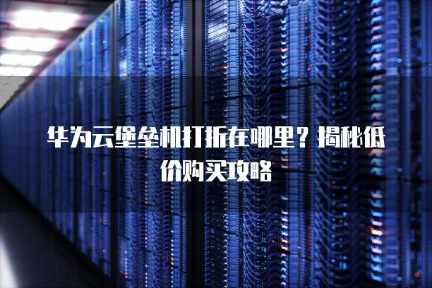 华为云堡垒机打折在哪里？揭秘低价购买攻略