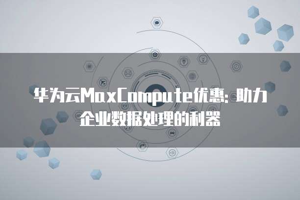 华为云MaxCompute优惠: 助力企业数据处理的利器