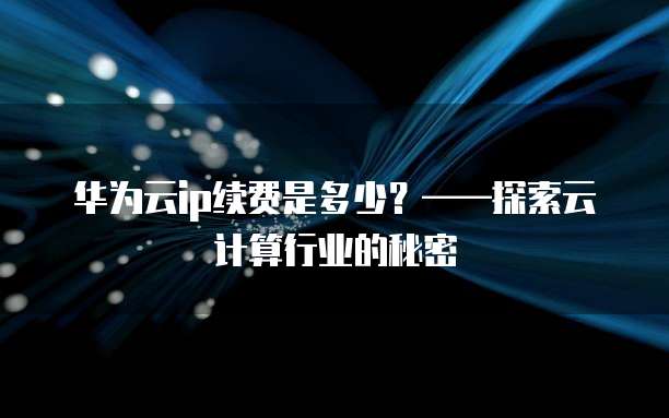 华为云ip续费是多少？&mdash;&mdash;探索云计算行业的秘密