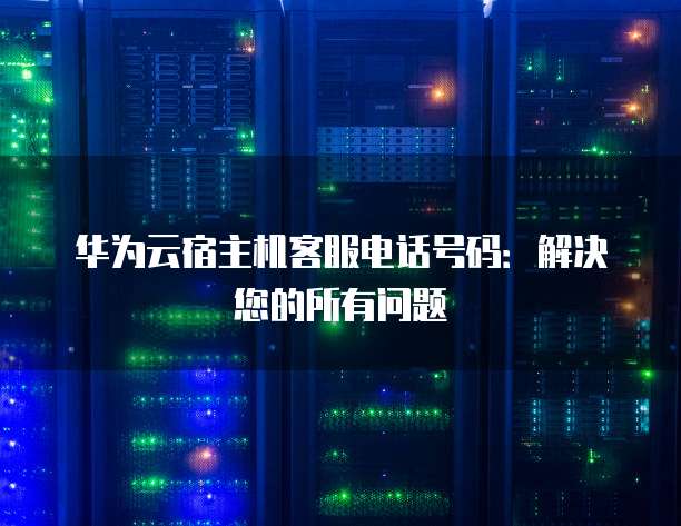 华为云宿主机客服电话号码：解决您的所有问题