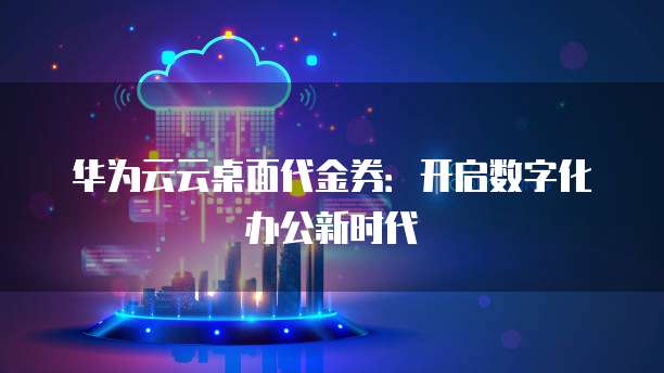 华为云云桌面代金券：开启数字化办公新时代