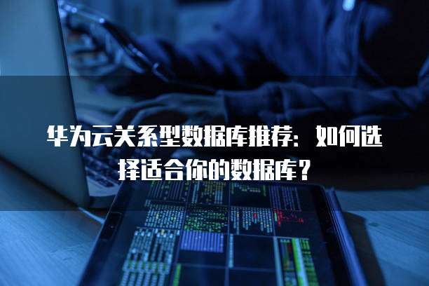 华为云关系型数据库推荐:如何选择适合你的数据库?