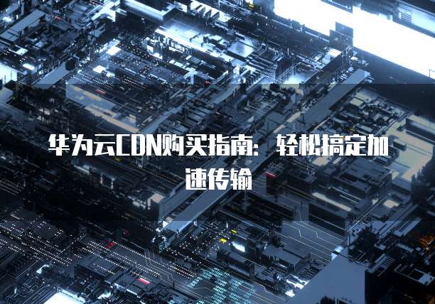 华为云CDN购买指南:轻松搞定加速传输