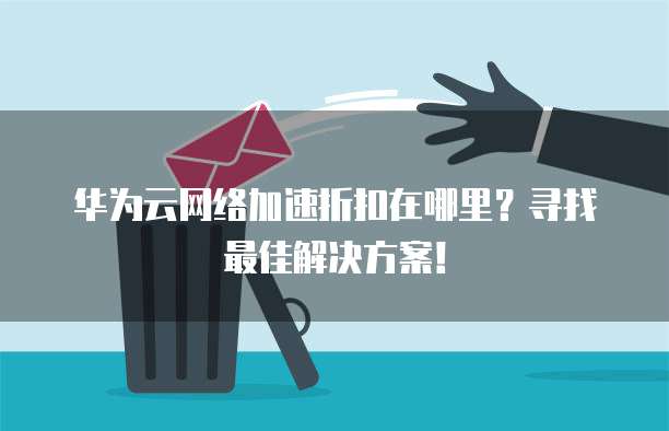 华为云网络加速折扣在哪里?寻找最佳解决方案!