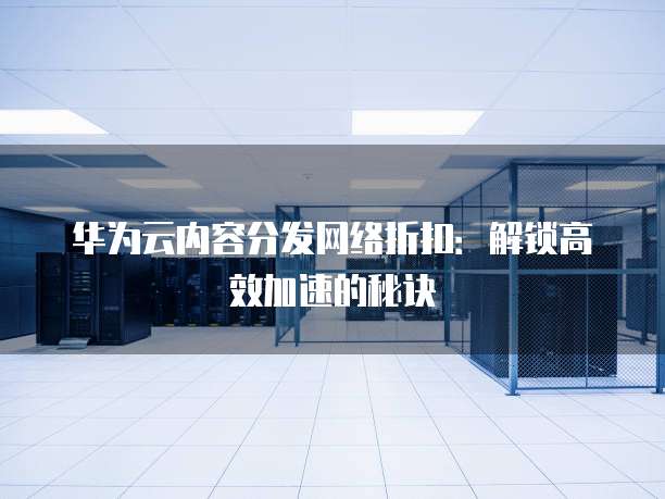 华为云内容分发网络折扣:解锁高效加速的秘诀
